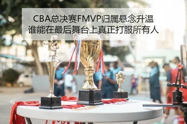 CBA总决赛FMVP归属悬念升温 谁能在最后舞台上真正打服所有人